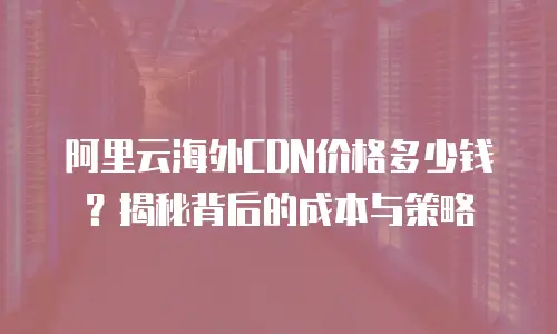 阿里云海外CDN价格多少钱？揭秘背后的成本与策略