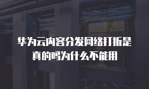 华为云内容分发网络打折是真的吗为什么不能用