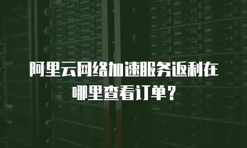 阿里云网络加速服务返利在哪里查看订单？