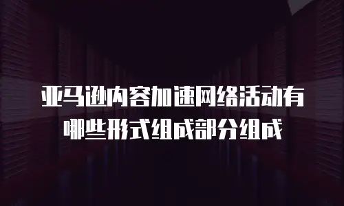 亚马逊内容加速网络活动有哪些形式组成部分组成