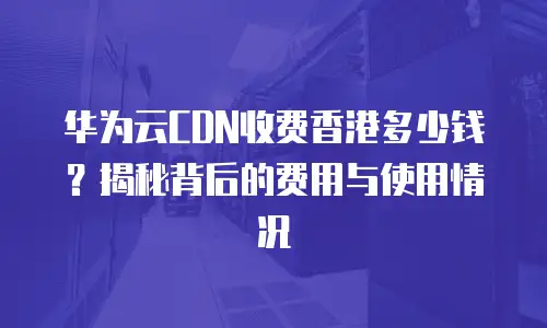 华为云CDN收费香港多少钱？揭秘背后的费用与使用情况