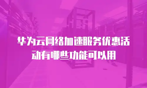 华为云网络加速服务优惠活动有哪些功能可以用