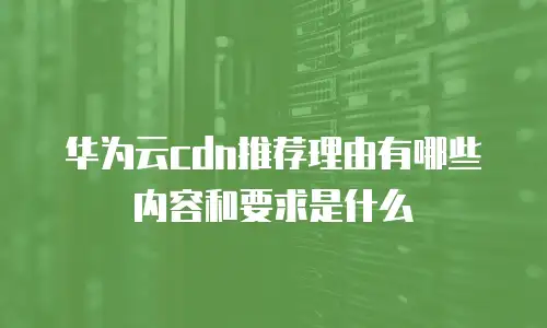 华为云cdn推荐理由有哪些内容和要求是什么