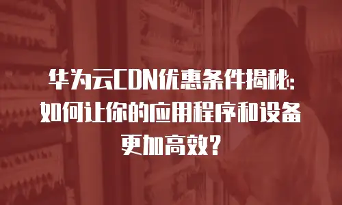 华为云CDN优惠条件揭秘：如何让你的应用程序和设备更加高效？