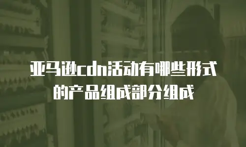 亚马逊cdn活动有哪些形式的产品组成部分组成