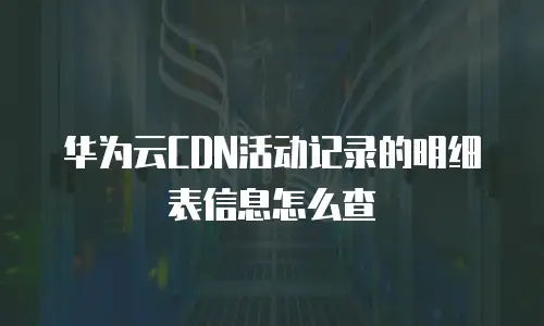 华为云CDN活动记录的明细表信息怎么查