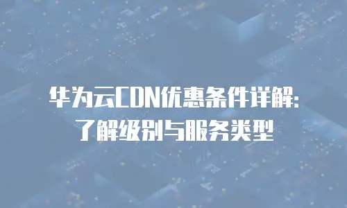 华为云CDN优惠条件详解：了解级别与服务类型