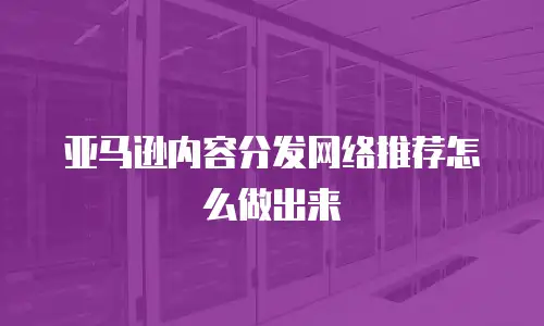 亚马逊内容分发网络推荐怎么做出来
