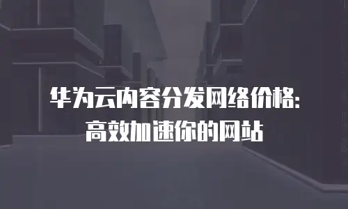 华为云内容分发网络价格：高效加速你的网站