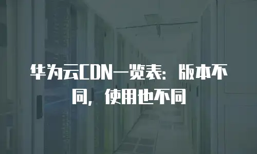 华为云CDN一览表：版本不同，使用也不同