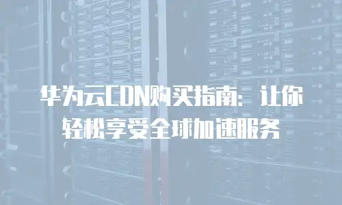 华为云CDN购买指南：让你轻松享受全球加速服务