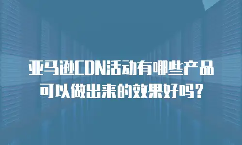 亚马逊CDN活动有哪些产品可以做出来的效果好吗？