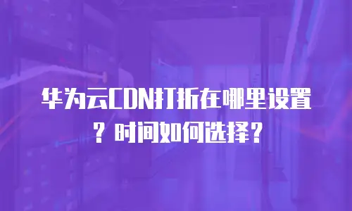 华为云CDN打折在哪里设置？时间如何选择？