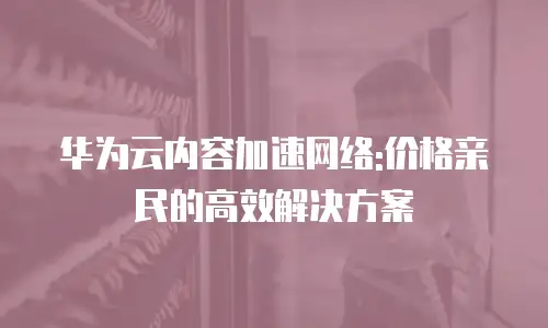 华为云内容加速网络:价格亲民的高效解决方案