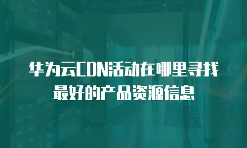 华为云CDN活动在哪里寻找最好的产品资源信息