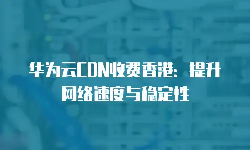 华为云CDN收费香港：提升网络速度与稳定性