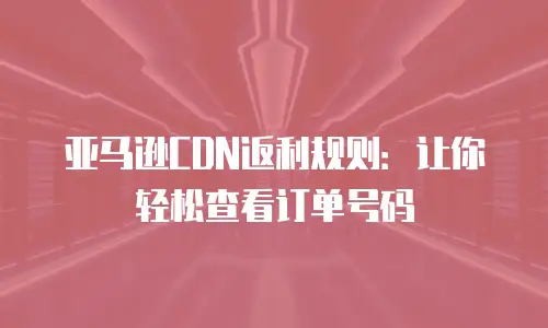 亚马逊CDN返利规则：让你轻松查看订单号码