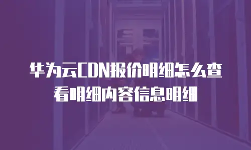 华为云CDN报价明细怎么查看明细内容信息明细