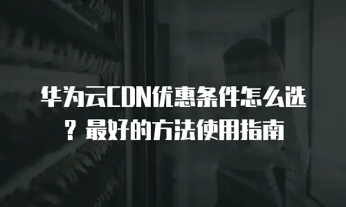 华为云CDN优惠条件怎么选？最好的方法使用指南