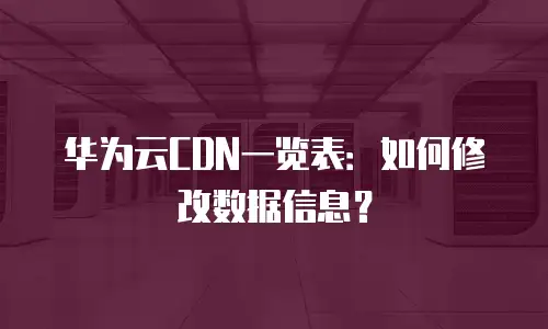 华为云CDN一览表：如何修改数据信息？