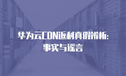 华为云CDN返利真假辨析：事实与谣言