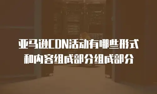 亚马逊CDN活动有哪些形式和内容组成部分组成部分