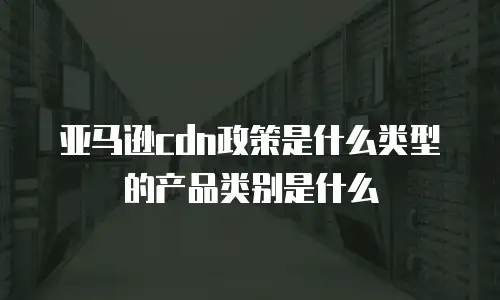 亚马逊cdn政策是什么类型的产品类别是什么