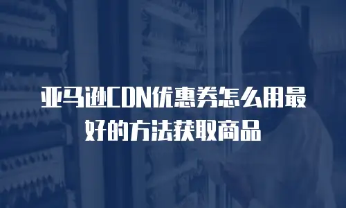 亚马逊CDN优惠券怎么用最好的方法获取商品