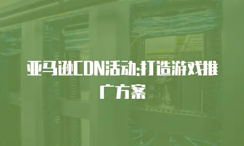 亚马逊CDN活动:打造游戏推广方案