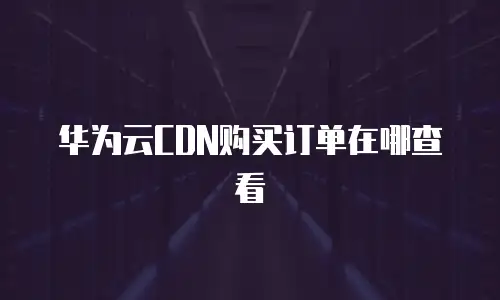 华为云CDN购买订单在哪查看