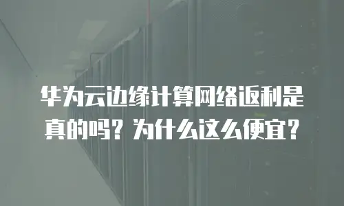 华为云边缘计算网络返利是真的吗？为什么这么便宜？