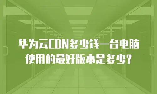 华为云CDN多少钱一台电脑使用的最好版本是多少？
