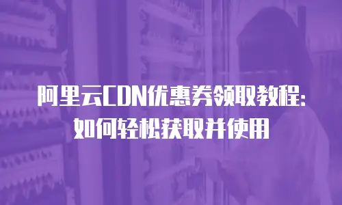 阿里云CDN优惠券领取教程：如何轻松获取并使用