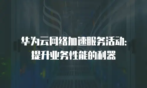 华为云网络加速服务活动：提升业务性能的利器
