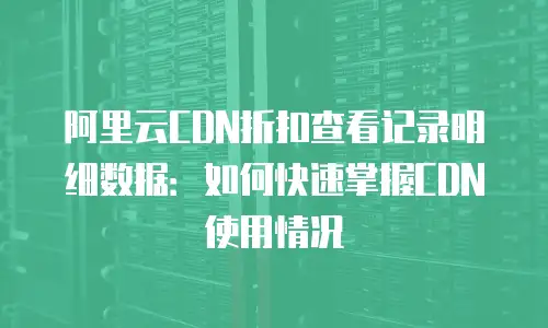 阿里云CDN折扣查看记录明细数据：如何快速掌握CDN使用情况