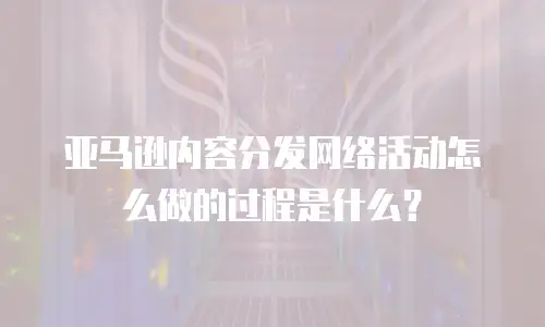 亚马逊内容分发网络活动怎么做的过程是什么？