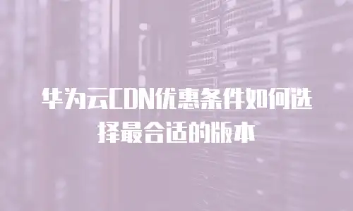华为云CDN优惠条件如何选择最合适的版本