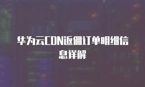 华为云CDN返佣订单明细信息详解