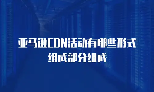 亚马逊CDN活动有哪些形式组成部分组成