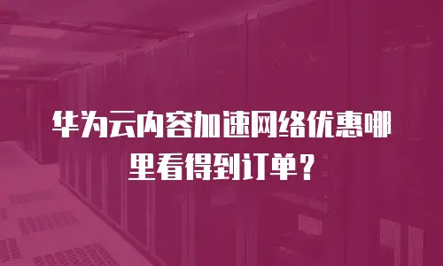 华为云内容加速网络优惠哪里看得到订单？