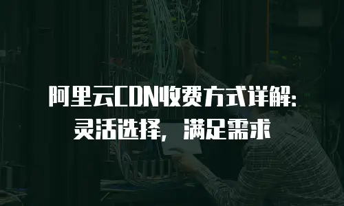 阿里云CDN收费方式详解：灵活选择，满足需求