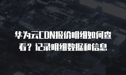 华为云CDN报价明细如何查看？记录明细数据和信息