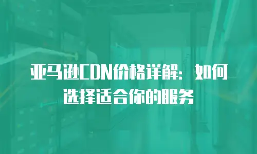 亚马逊CDN价格详解：如何选择适合你的服务