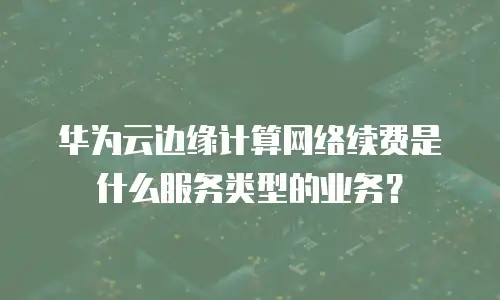 华为云边缘计算网络续费是什么服务类型的业务？