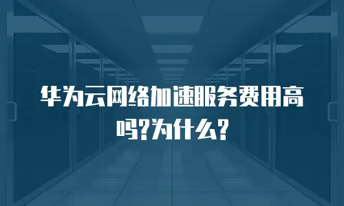 华为云网络加速服务费用高吗?为什么?