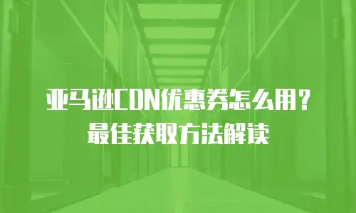 亚马逊CDN优惠券怎么用？最佳获取方法解读