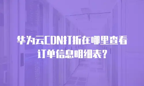 华为云CDN打折在哪里查看订单信息明细表？