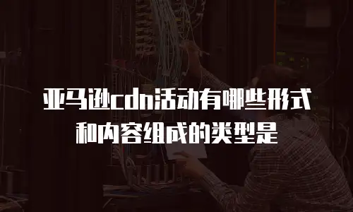 亚马逊cdn活动有哪些形式和内容组成的类型是
