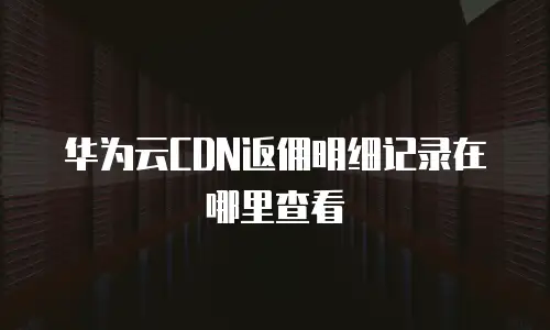 华为云CDN返佣明细记录在哪里查看