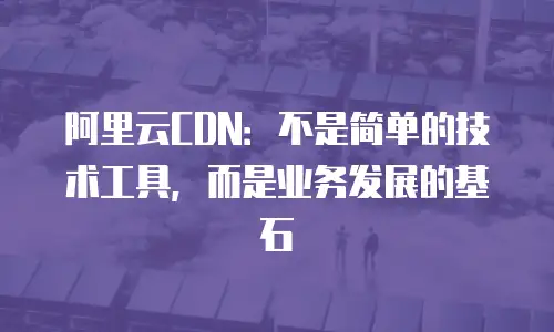 阿里云CDN：不是简单的技术工具，而是业务发展的基石